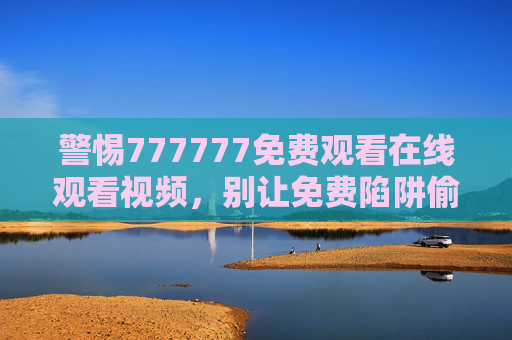 警惕777777免费观看在线观看视频,别让免费陷阱偷走你的安全与权益 警惕777777免费观看在线观看视频,别让免费陷阱偷走你的安全与权益
