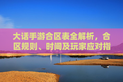 大话手游合区表全解析,合区规则、时间及玩家应对指南 大话手游合区表全解析,合区规则、时间及玩家应对指南