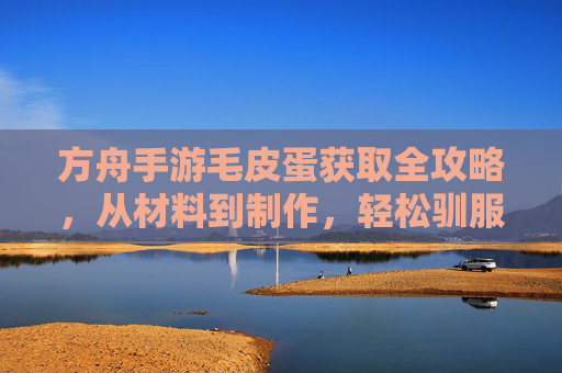 方舟手游毛皮蛋获取全攻略,从材料到制作,轻松驯服史前巨兽 方舟手游毛皮蛋获取全攻略,从材料到制作,轻松驯服史前巨兽