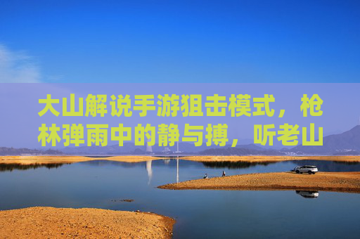 大山解说手游狙击模式，枪林弹雨中的静与搏，听老山拆解一枪封神的爽感！