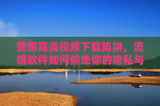 警惕高清视频下载陷阱,流氓软件如何偷走你的隐私与安全? 警惕高清视频下载陷阱,流氓软件如何偷走你的隐私与安全?