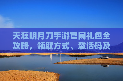 天涯明月刀手游官网礼包全攻略，领取方式、激活码及最新福利汇总