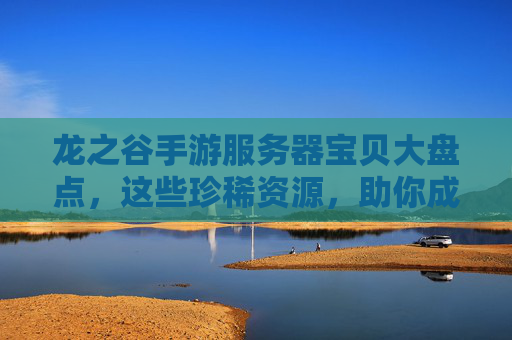 龙之谷手游服务器宝贝大盘点，这些珍稀资源，助你成为谷中龙霸天！