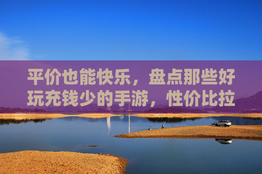 平价也能快乐，盘点那些好玩充钱少的手游，性价比拉满