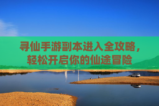 寻仙手游副本进入全攻略,轻松开启你的仙途冒险 寻仙手游副本进入全攻略,轻松开启你的仙途冒险