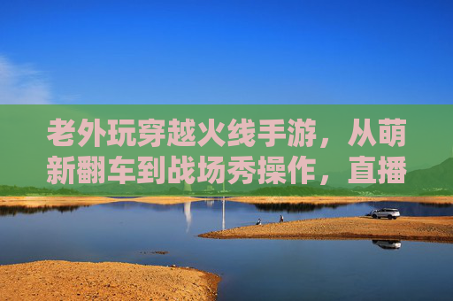 老外玩穿越火线手游,从萌新翻车到战场秀操作,直播间笑料与热血齐飞! 老外玩穿越火线手游,从萌新翻车到战场秀操作,直播间笑料与热血齐飞!