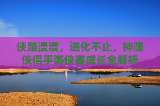 侠路漫漫，进化不止，神雕侠侣手游侠客成长全解析