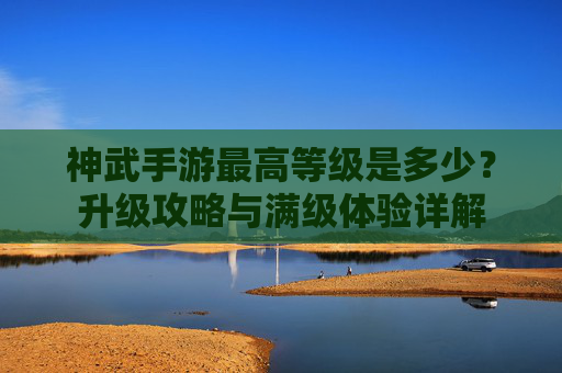 神武手游最高等级是多少?升级攻略与满级体验详解 神武手游最高等级是多少?升级攻略与满级体验详解