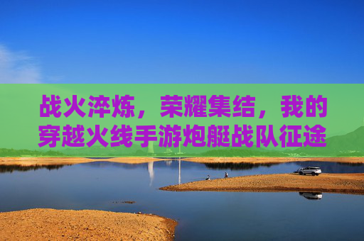 战火淬炼,荣耀集结,我的穿越火线手游炮艇战队征途 战火淬炼,荣耀集结,我的穿越火线手游炮艇战队征途
