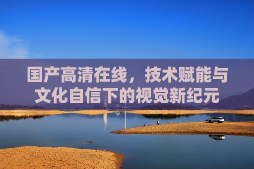 国产高清在线，技术赋能与文化自信下的视觉新纪元
