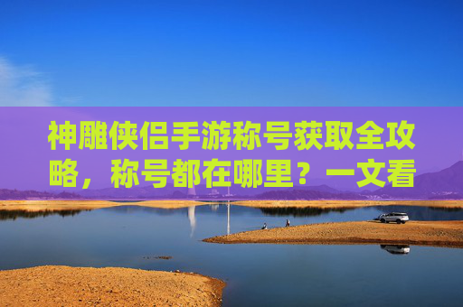 神雕侠侣手游称号获取全攻略,称号都在哪里?一文看懂! 神雕侠侣手游称号获取全攻略,称号都在哪里?一文看懂!