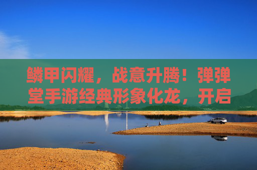 鳞甲闪耀，战意升腾！弹弹堂手游经典形象化龙，开启奇幻冒险新篇章