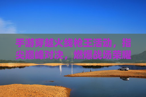 手游穿越火线枪王活动,指尖巅峰对决,燃爆战场荣耀! 手游穿越火线枪王活动,指尖巅峰对决,燃爆战场荣耀!