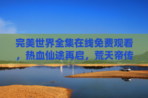 完美世界全集在线免费观看，热血仙途再启，荒天帝传奇等你重温！