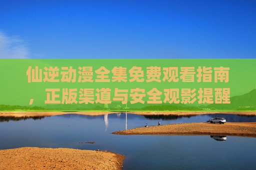 仙逆动漫全集免费观看指南,正版渠道与安全观影提醒 仙逆动漫全集免费观看指南,正版渠道与安全观影提醒