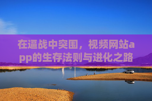 在逼战中突围,视频网站app的生存法则与进化之路 在逼战中突围,视频网站app的生存法则与进化之路