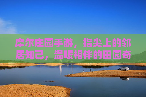 摩尔庄园手游,指尖上的邻居知己,温暖相伴的田园奇遇 摩尔庄园手游,指尖上的邻居知己,温暖相伴的田园奇遇
