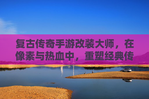 复古传奇手游改装大师,在像素与热血中,重塑经典传奇新魂 复古传奇手游改装大师,在像素与热血中,重塑经典传奇新魂