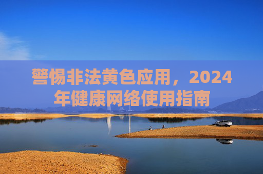 警惕非法黄色应用,2024年健康网络使用指南 警惕非法黄色应用,2024年健康网络使用指南