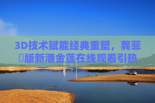 3D技术赋能经典重塑,龚菲玥版新潘金莲在线观看引热议 3D技术赋能经典重塑,龚菲玥版新潘金莲在线观看引热议