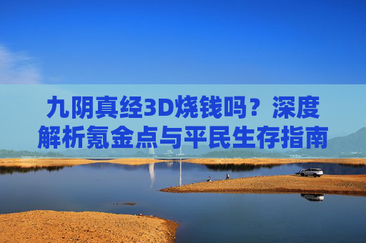 九阴真经3D烧钱吗?深度解析氪金点与平民生存指南 九阴真经3D烧钱吗?深度解析氪金点与平民生存指南