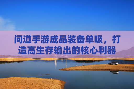 问道手游成品装备单吸,打造高生存输出的核心利器 问道手游成品装备单吸,打造高生存输出的核心利器