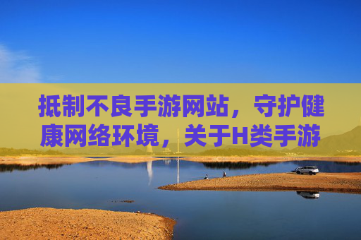 抵制不良手游网站,守护健康网络环境,关于H类手游平台的警示与正确引导 抵制不良手游网站,守护健康网络环境,关于H类手游平台的警示与正确引导
