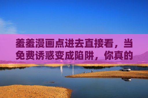 羞羞漫画点进去直接看，当免费诱惑变成陷阱，你真的敢点吗？