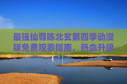 最强仙尊陈北玄第四季动漫版免费观看指南,热血升级再启,仙途风云再续! 最强仙尊陈北玄第四季动漫版免费观看指南,热血升级再启,仙途风云再续!