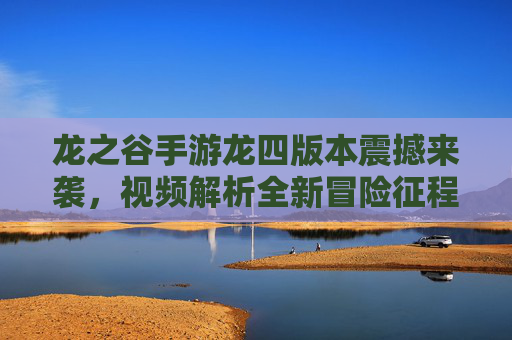 龙之谷手游龙四版本震撼来袭，视频解析全新冒险征程