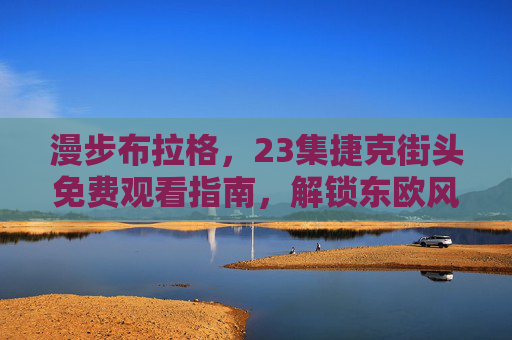 漫步布拉格，23集捷克街头免费观看指南，解锁东欧风情与文化密码