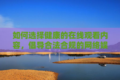如何选择健康的在线观看内容,倡导合法合规的网络娱乐方式 如何选择健康的在线观看内容,倡导合法合规的网络娱乐方式