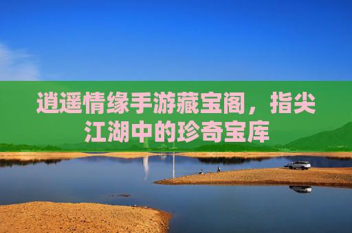 逍遥情缘手游藏宝阁，指尖江湖中的珍奇宝库