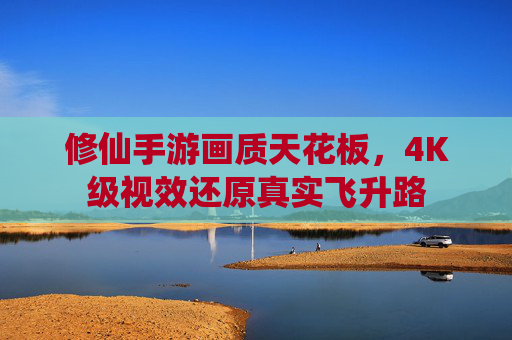 修仙手游画质天花板,4K级视效还原真实飞升路 修仙手游画质天花板,4K级视效还原真实飞升路