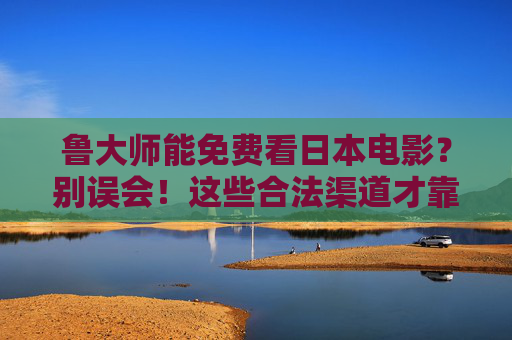 鲁大师能免费看日本电影？别误会！这些合法渠道才靠谱