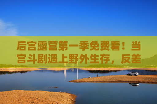 后宫露营第一季免费看!当宫斗剧遇上野外生存,反差萌拉满,轻松治愈又下饭? 后宫露营第一季免费看!当宫斗剧遇上野外生存,反差萌拉满,轻松治愈又下饭?