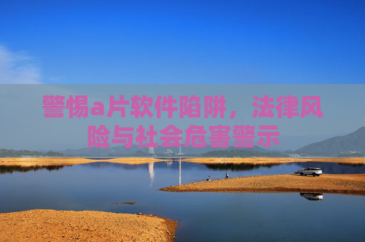 警惕a片软件陷阱,法律风险与社会危害警示 警惕a片软件陷阱,法律风险与社会危害警示