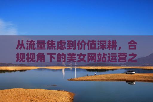 从流量焦虑到价值深耕，合规视角下的美女网站运营之道
