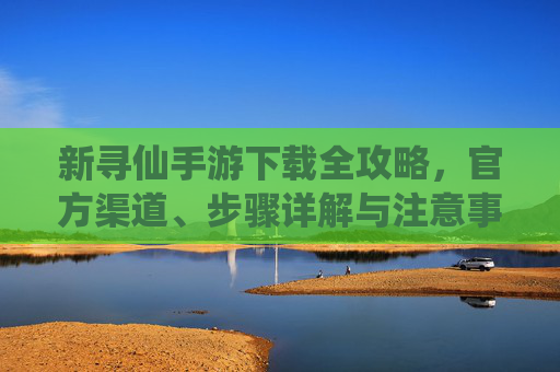 新寻仙手游下载全攻略,官方渠道、步骤详解与注意事项 新寻仙手游下载全攻略,官方渠道、步骤详解与注意事项