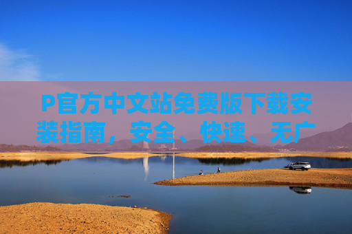 P官方中文站免费版下载安装指南，安全、快速、无广告获取正版软件