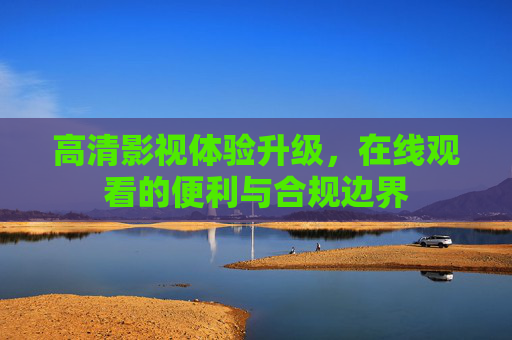 高清影视体验升级,在线观看的便利与合规边界 高清影视体验升级,在线观看的便利与合规边界