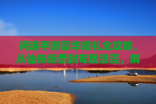 问道手游豪华婚礼全攻略,从仙侠场景到专属浪漫,解锁你的神仙眷侣仪式 问道手游豪华婚礼全攻略,从仙侠场景到专属浪漫,解锁你的神仙眷侣仪式