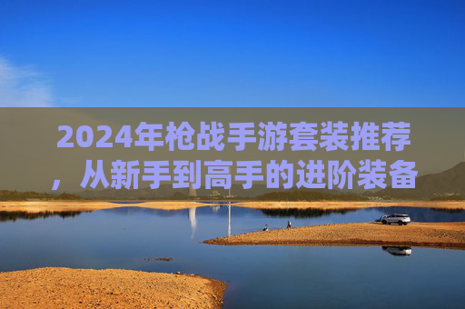 2024年枪战手游套装推荐,从新手到高手的进阶装备清单 2024年枪战手游套装推荐,从新手到高手的进阶装备清单