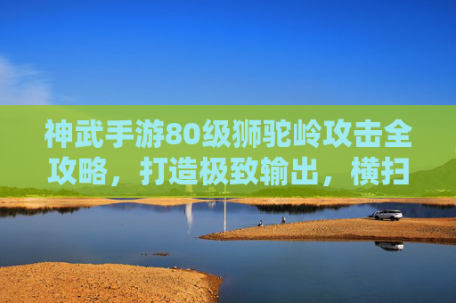 神武手游80级狮驼岭攻击全攻略,打造极致输出,横扫三界! 神武手游80级狮驼岭攻击全攻略,打造极致输出,横扫三界!