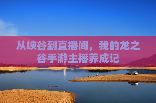 从峡谷到直播间,我的龙之谷手游主播养成记 从峡谷到直播间,我的龙之谷手游主播养成记