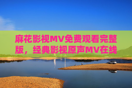 麻花影视MV免费观看完整版,经典影视原声MV在线看,无需会员畅享视听盛宴 麻花影视MV免费观看完整版,经典影视原声MV在线看,无需会员畅享视听盛宴
