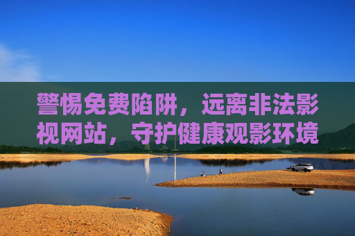 警惕免费陷阱,远离非法影视网站,守护健康观影环境 警惕免费陷阱,远离非法影视网站,守护健康观影环境