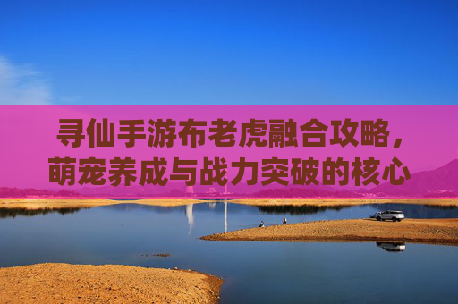 寻仙手游布老虎融合攻略,萌宠养成与战力突破的核心之道 寻仙手游布老虎融合攻略,萌宠养成与战力突破的核心之道