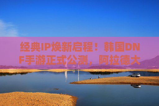 经典IP焕新启程!韩国DNF手游正式公测,阿拉德大陆再燃战火 经典IP焕新启程!韩国DNF手游正式公测,阿拉德大陆再燃战火