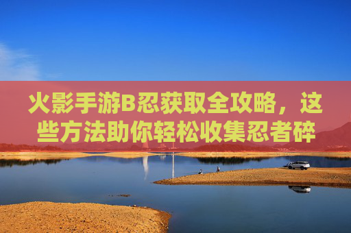 火影手游B忍获取全攻略,这些方法助你轻松收集忍者碎片 火影手游B忍获取全攻略,这些方法助你轻松收集忍者碎片